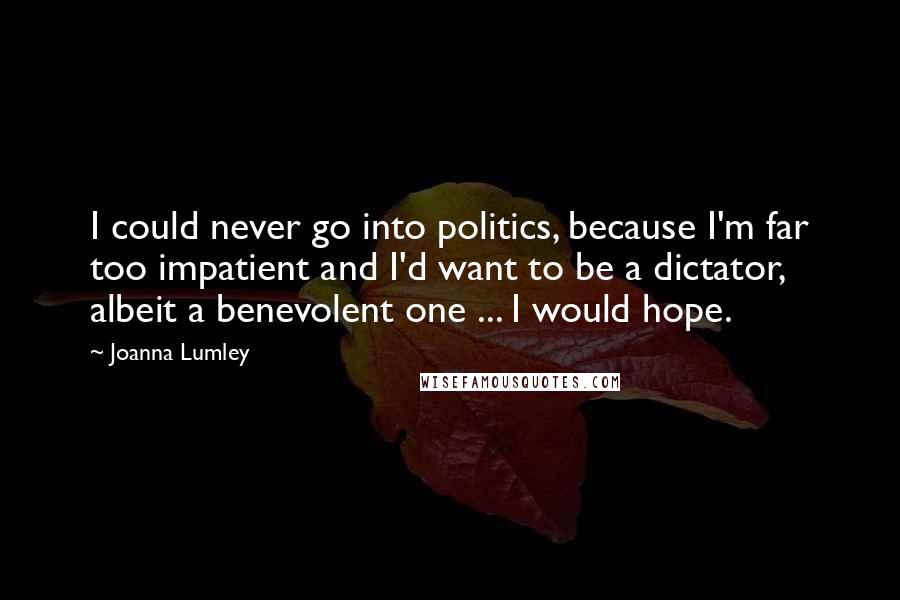 Joanna Lumley Quotes: I could never go into politics, because I'm far too impatient and I'd want to be a dictator, albeit a benevolent one ... I would hope.