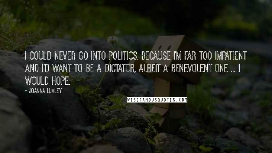 Joanna Lumley Quotes: I could never go into politics, because I'm far too impatient and I'd want to be a dictator, albeit a benevolent one ... I would hope.