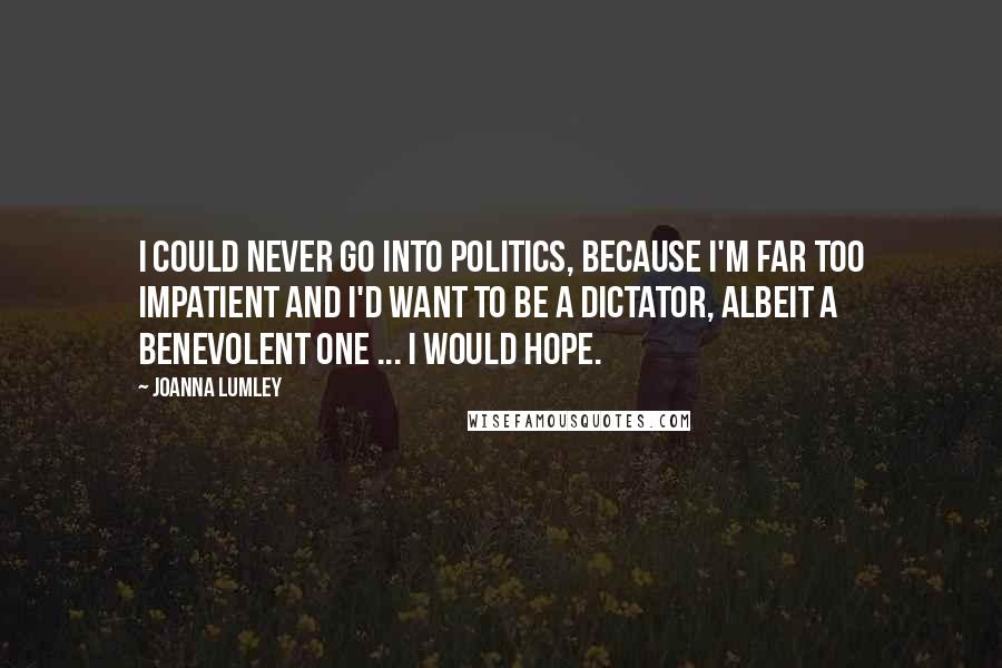 Joanna Lumley Quotes: I could never go into politics, because I'm far too impatient and I'd want to be a dictator, albeit a benevolent one ... I would hope.