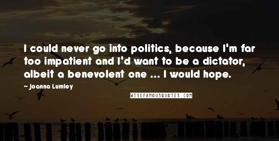 Joanna Lumley Quotes: I could never go into politics, because I'm far too impatient and I'd want to be a dictator, albeit a benevolent one ... I would hope.