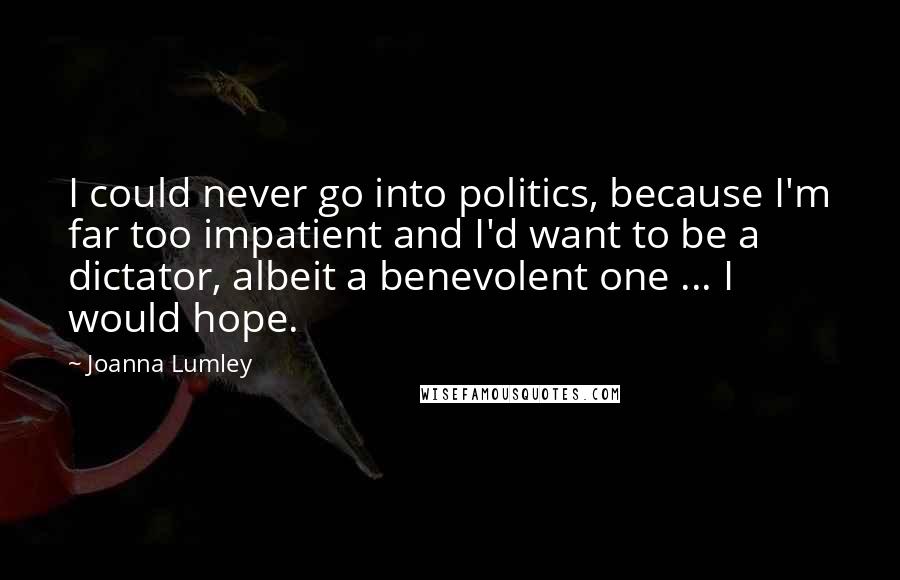 Joanna Lumley Quotes: I could never go into politics, because I'm far too impatient and I'd want to be a dictator, albeit a benevolent one ... I would hope.