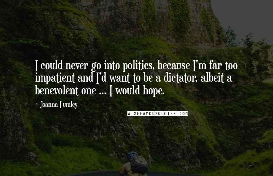 Joanna Lumley Quotes: I could never go into politics, because I'm far too impatient and I'd want to be a dictator, albeit a benevolent one ... I would hope.