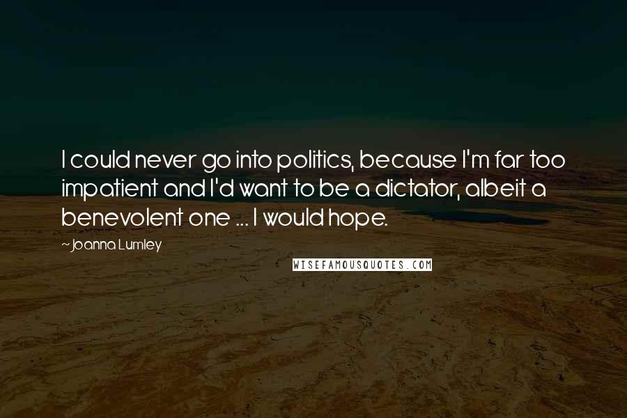 Joanna Lumley Quotes: I could never go into politics, because I'm far too impatient and I'd want to be a dictator, albeit a benevolent one ... I would hope.