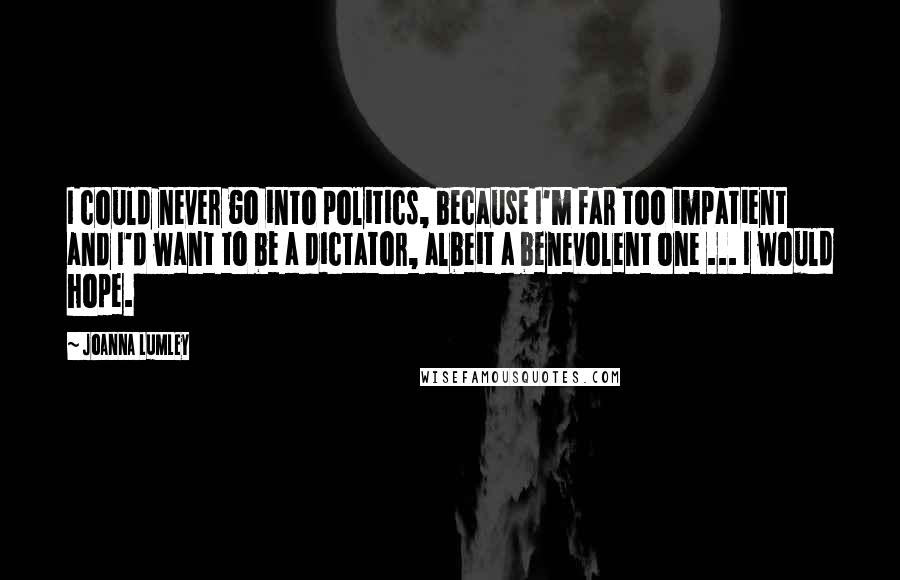 Joanna Lumley Quotes: I could never go into politics, because I'm far too impatient and I'd want to be a dictator, albeit a benevolent one ... I would hope.