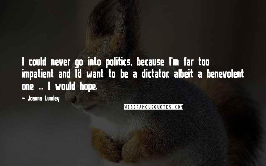 Joanna Lumley Quotes: I could never go into politics, because I'm far too impatient and I'd want to be a dictator, albeit a benevolent one ... I would hope.