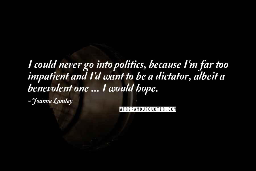 Joanna Lumley Quotes: I could never go into politics, because I'm far too impatient and I'd want to be a dictator, albeit a benevolent one ... I would hope.