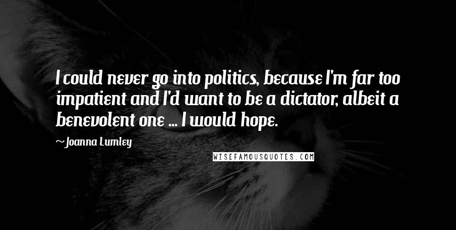 Joanna Lumley Quotes: I could never go into politics, because I'm far too impatient and I'd want to be a dictator, albeit a benevolent one ... I would hope.