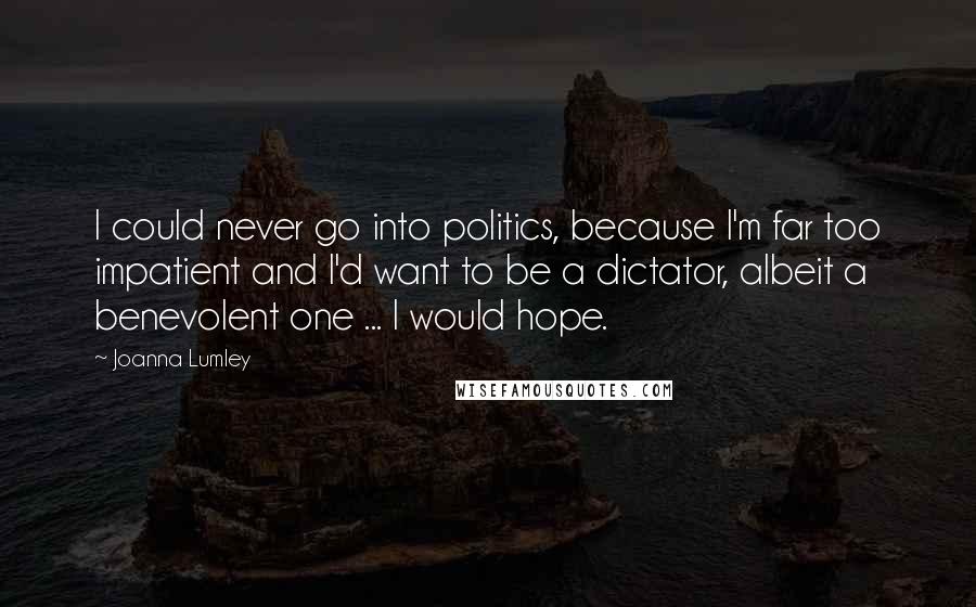 Joanna Lumley Quotes: I could never go into politics, because I'm far too impatient and I'd want to be a dictator, albeit a benevolent one ... I would hope.