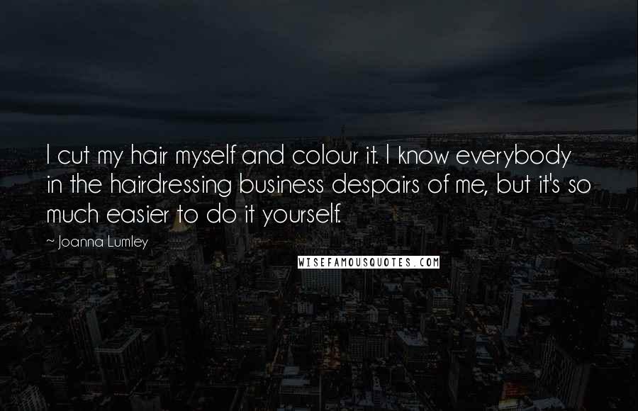 Joanna Lumley Quotes: I cut my hair myself and colour it. I know everybody in the hairdressing business despairs of me, but it's so much easier to do it yourself.