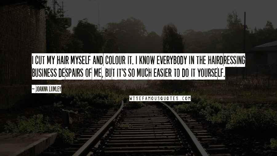 Joanna Lumley Quotes: I cut my hair myself and colour it. I know everybody in the hairdressing business despairs of me, but it's so much easier to do it yourself.