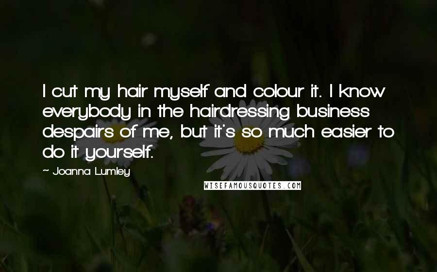 Joanna Lumley Quotes: I cut my hair myself and colour it. I know everybody in the hairdressing business despairs of me, but it's so much easier to do it yourself.