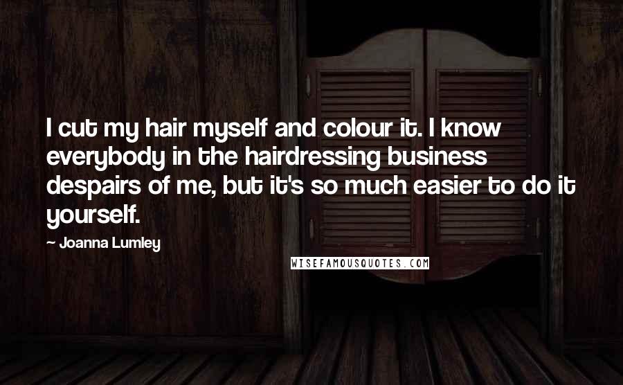 Joanna Lumley Quotes: I cut my hair myself and colour it. I know everybody in the hairdressing business despairs of me, but it's so much easier to do it yourself.