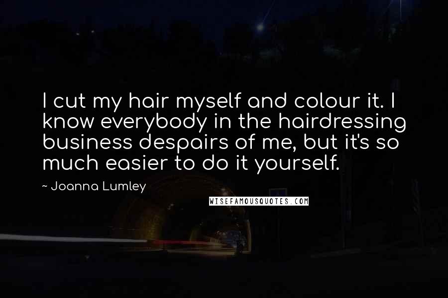 Joanna Lumley Quotes: I cut my hair myself and colour it. I know everybody in the hairdressing business despairs of me, but it's so much easier to do it yourself.