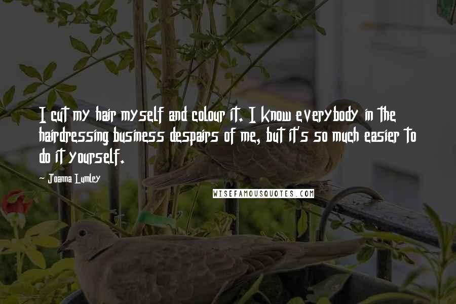 Joanna Lumley Quotes: I cut my hair myself and colour it. I know everybody in the hairdressing business despairs of me, but it's so much easier to do it yourself.