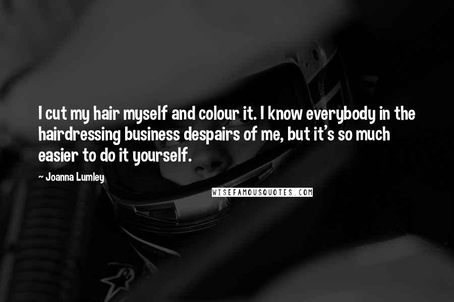 Joanna Lumley Quotes: I cut my hair myself and colour it. I know everybody in the hairdressing business despairs of me, but it's so much easier to do it yourself.