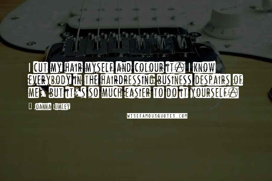 Joanna Lumley Quotes: I cut my hair myself and colour it. I know everybody in the hairdressing business despairs of me, but it's so much easier to do it yourself.
