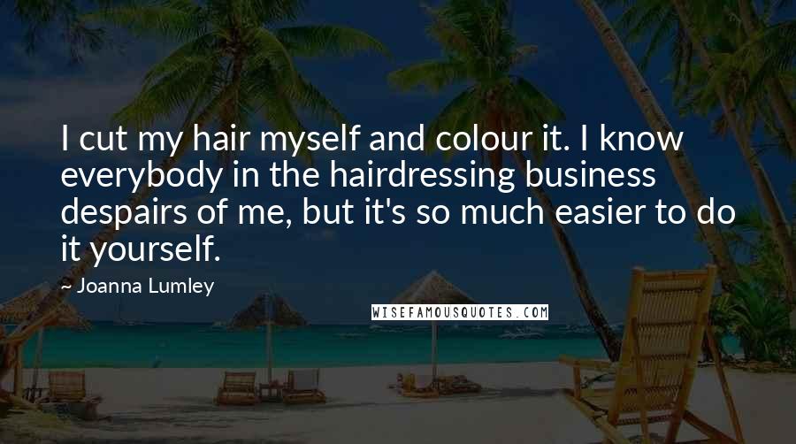 Joanna Lumley Quotes: I cut my hair myself and colour it. I know everybody in the hairdressing business despairs of me, but it's so much easier to do it yourself.