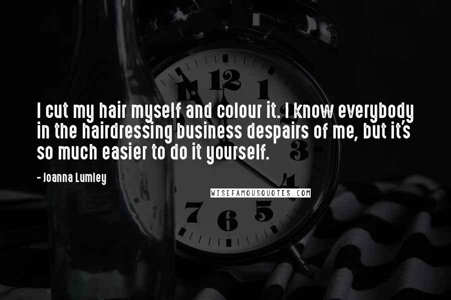 Joanna Lumley Quotes: I cut my hair myself and colour it. I know everybody in the hairdressing business despairs of me, but it's so much easier to do it yourself.