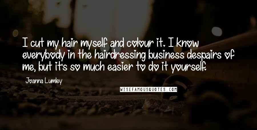 Joanna Lumley Quotes: I cut my hair myself and colour it. I know everybody in the hairdressing business despairs of me, but it's so much easier to do it yourself.