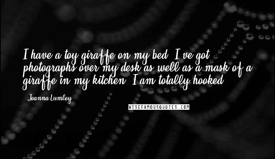 Joanna Lumley Quotes: I have a toy giraffe on my bed. I've got photographs over my desk as well as a mask of a giraffe in my kitchen. I am totally hooked.