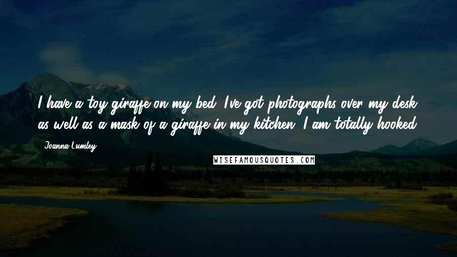 Joanna Lumley Quotes: I have a toy giraffe on my bed. I've got photographs over my desk as well as a mask of a giraffe in my kitchen. I am totally hooked.