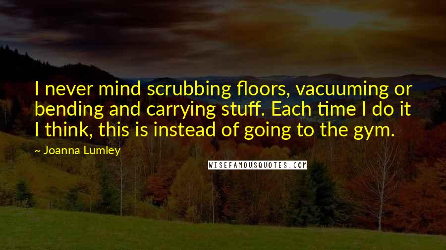 Joanna Lumley Quotes: I never mind scrubbing floors, vacuuming or bending and carrying stuff. Each time I do it I think, this is instead of going to the gym.