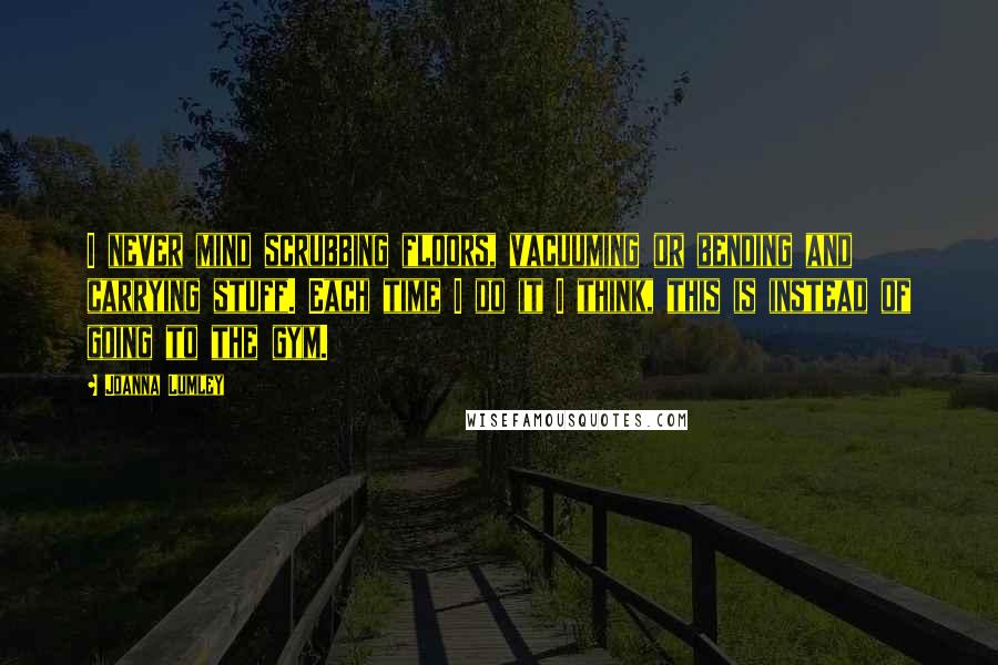 Joanna Lumley Quotes: I never mind scrubbing floors, vacuuming or bending and carrying stuff. Each time I do it I think, this is instead of going to the gym.