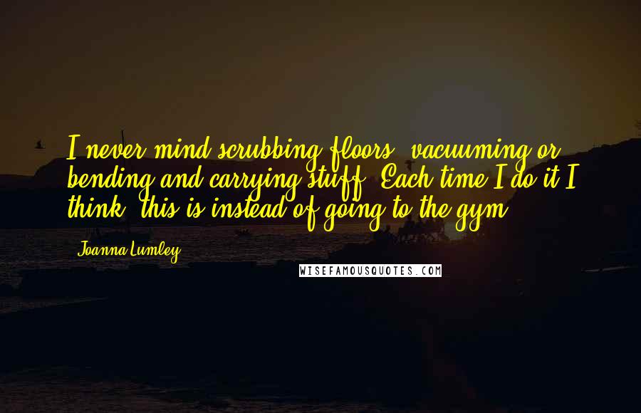 Joanna Lumley Quotes: I never mind scrubbing floors, vacuuming or bending and carrying stuff. Each time I do it I think, this is instead of going to the gym.