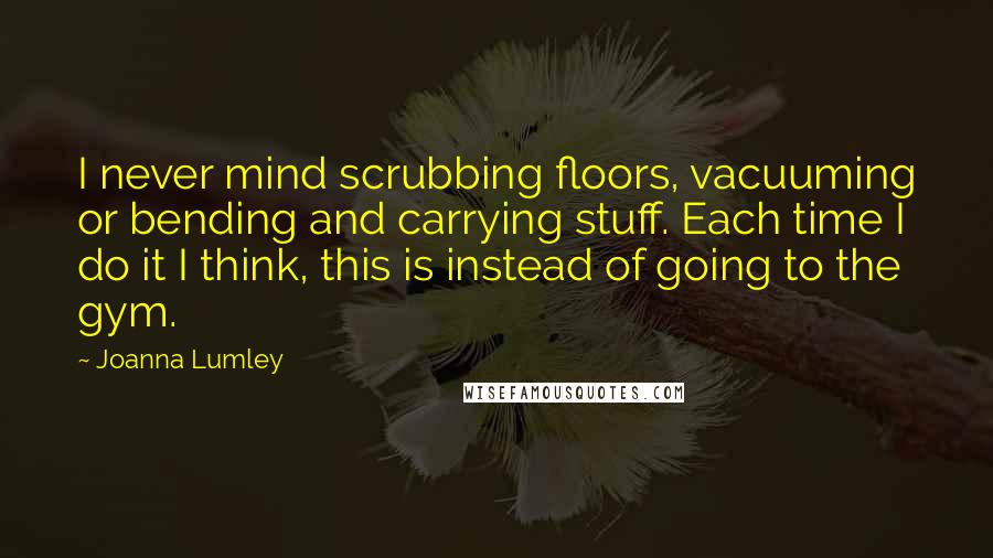 Joanna Lumley Quotes: I never mind scrubbing floors, vacuuming or bending and carrying stuff. Each time I do it I think, this is instead of going to the gym.