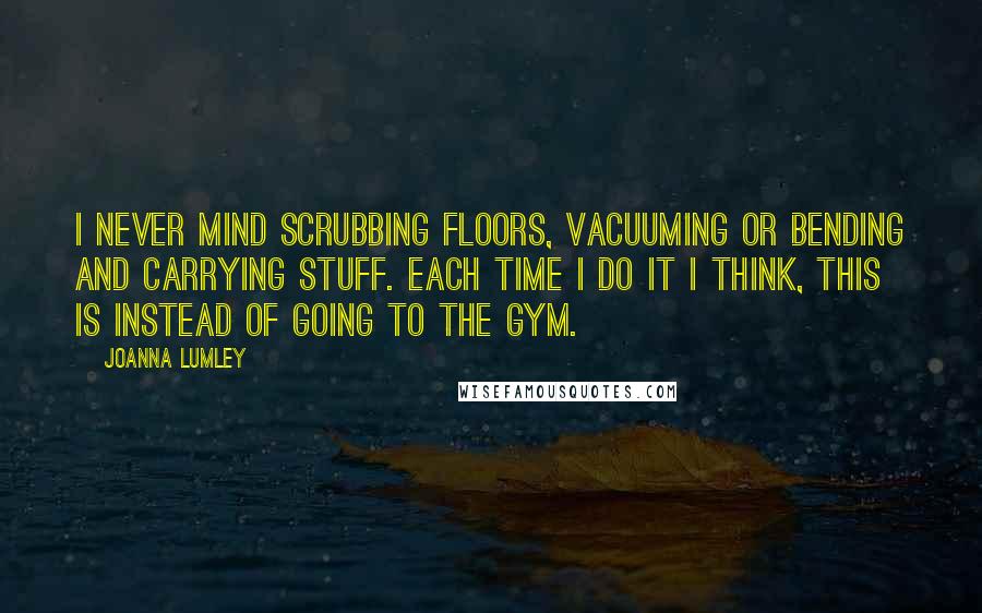 Joanna Lumley Quotes: I never mind scrubbing floors, vacuuming or bending and carrying stuff. Each time I do it I think, this is instead of going to the gym.