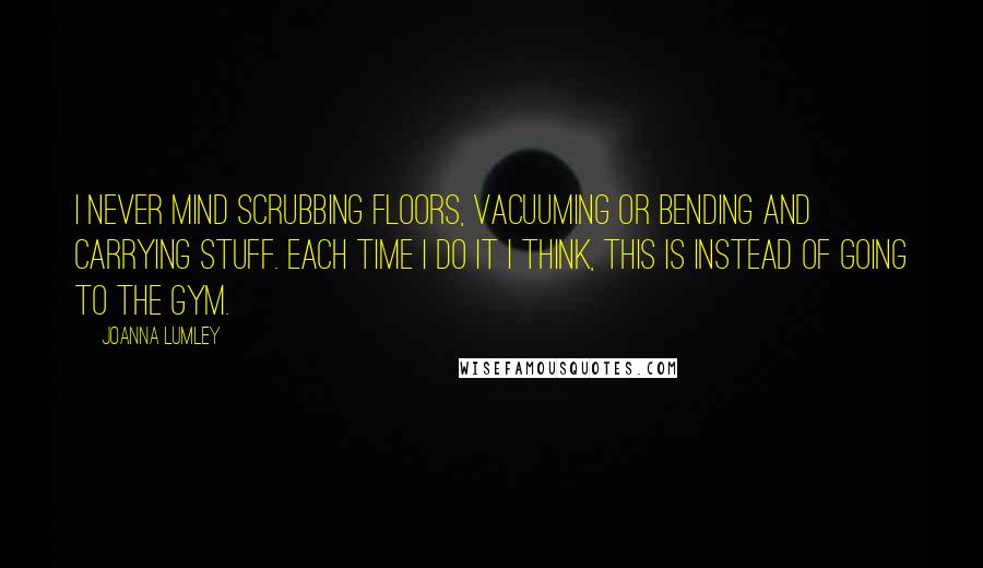 Joanna Lumley Quotes: I never mind scrubbing floors, vacuuming or bending and carrying stuff. Each time I do it I think, this is instead of going to the gym.