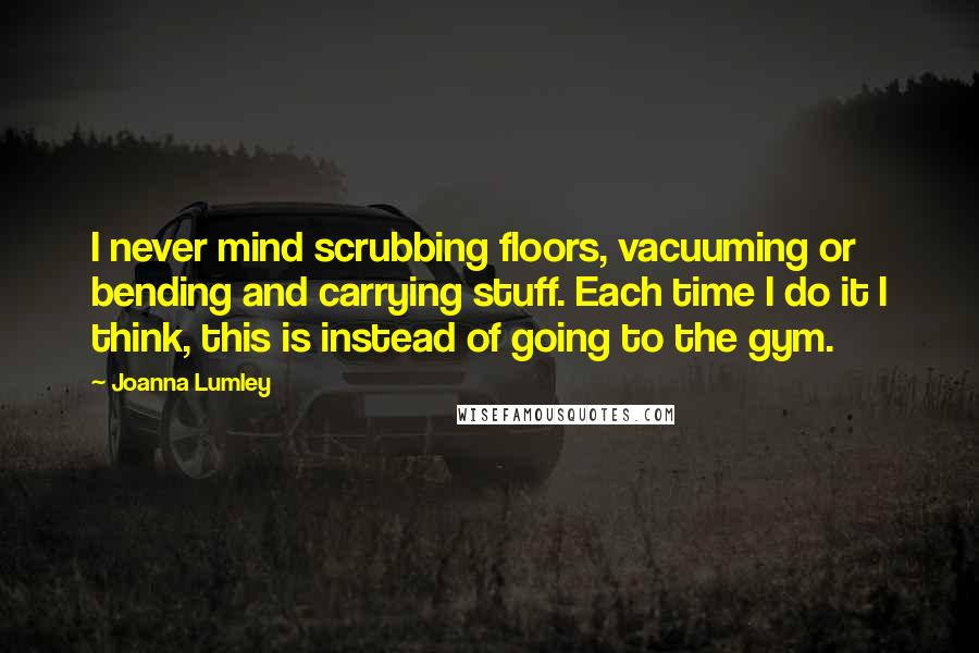 Joanna Lumley Quotes: I never mind scrubbing floors, vacuuming or bending and carrying stuff. Each time I do it I think, this is instead of going to the gym.