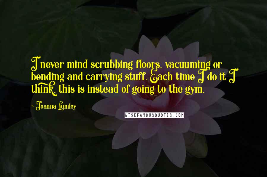 Joanna Lumley Quotes: I never mind scrubbing floors, vacuuming or bending and carrying stuff. Each time I do it I think, this is instead of going to the gym.