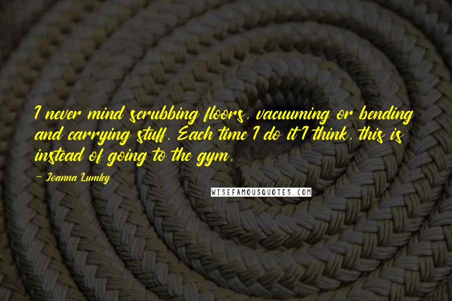 Joanna Lumley Quotes: I never mind scrubbing floors, vacuuming or bending and carrying stuff. Each time I do it I think, this is instead of going to the gym.