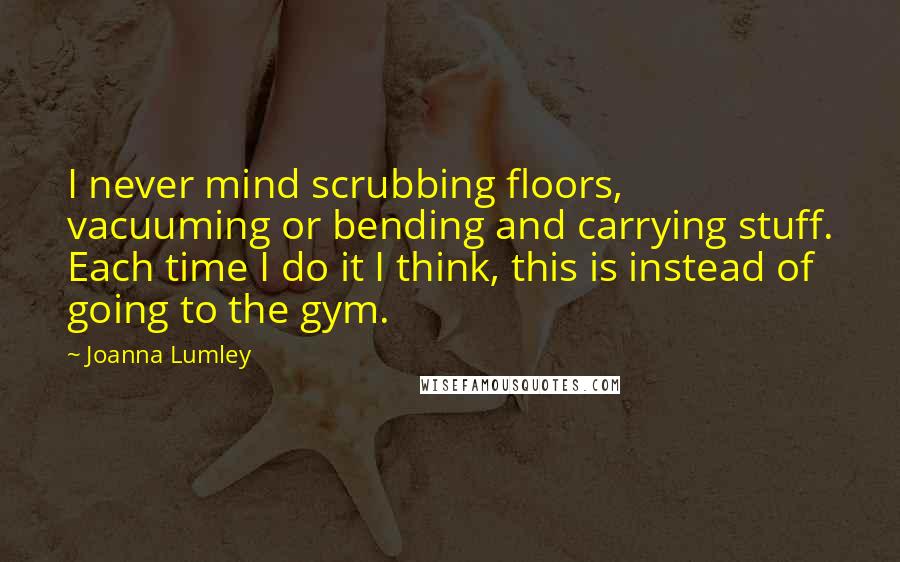 Joanna Lumley Quotes: I never mind scrubbing floors, vacuuming or bending and carrying stuff. Each time I do it I think, this is instead of going to the gym.