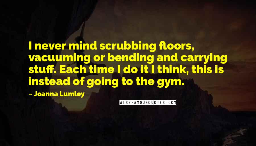 Joanna Lumley Quotes: I never mind scrubbing floors, vacuuming or bending and carrying stuff. Each time I do it I think, this is instead of going to the gym.