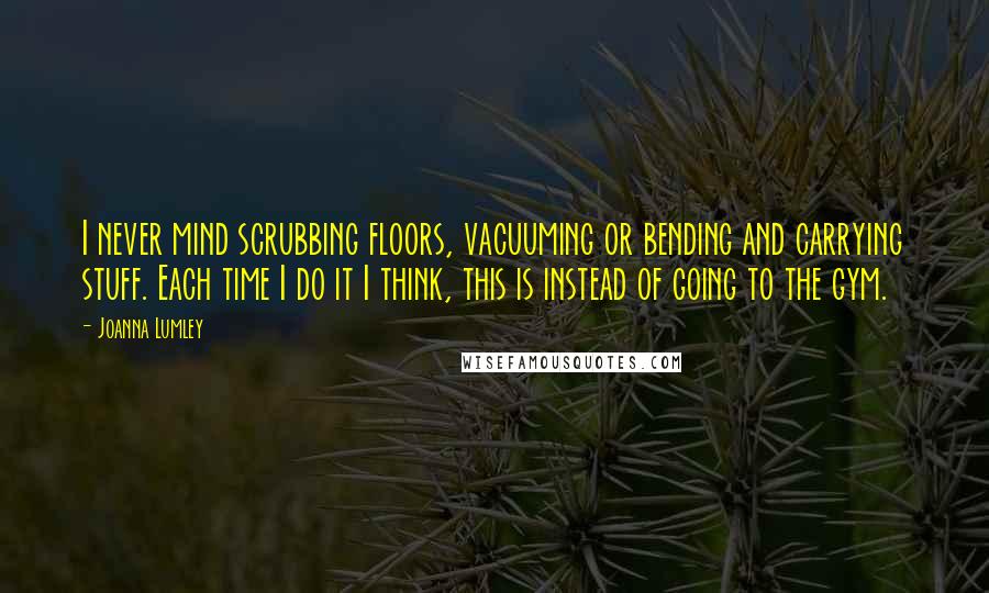 Joanna Lumley Quotes: I never mind scrubbing floors, vacuuming or bending and carrying stuff. Each time I do it I think, this is instead of going to the gym.