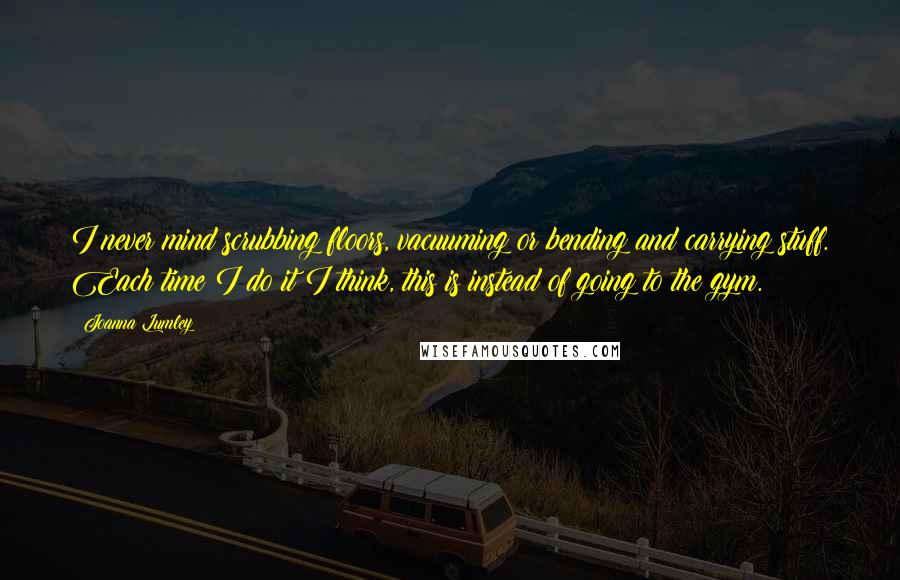 Joanna Lumley Quotes: I never mind scrubbing floors, vacuuming or bending and carrying stuff. Each time I do it I think, this is instead of going to the gym.