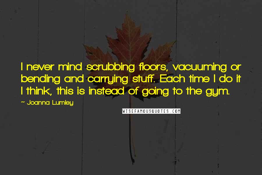 Joanna Lumley Quotes: I never mind scrubbing floors, vacuuming or bending and carrying stuff. Each time I do it I think, this is instead of going to the gym.