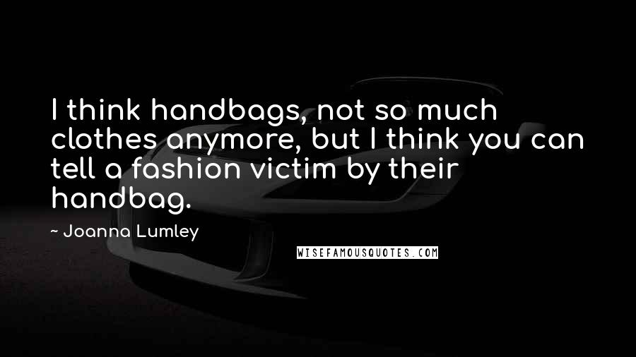 Joanna Lumley Quotes: I think handbags, not so much clothes anymore, but I think you can tell a fashion victim by their handbag.