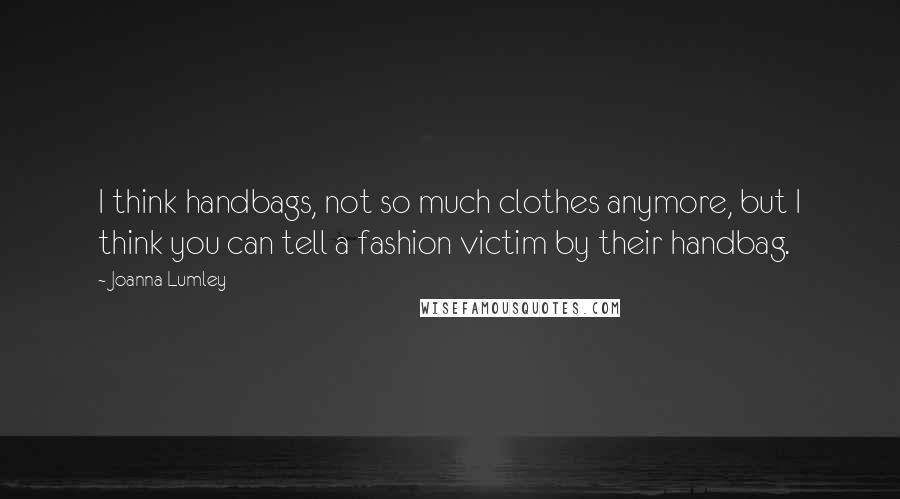 Joanna Lumley Quotes: I think handbags, not so much clothes anymore, but I think you can tell a fashion victim by their handbag.