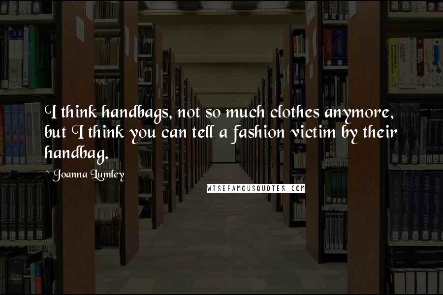 Joanna Lumley Quotes: I think handbags, not so much clothes anymore, but I think you can tell a fashion victim by their handbag.