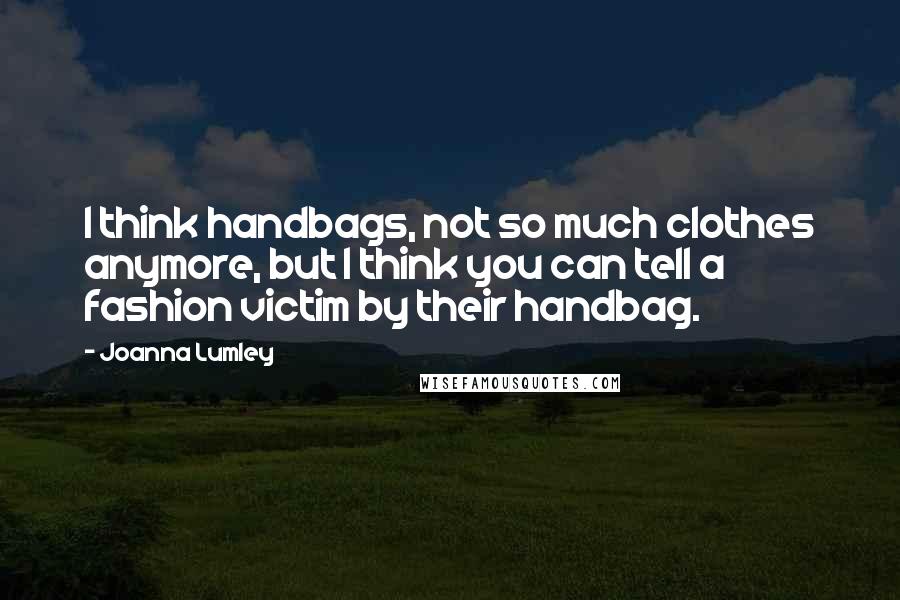 Joanna Lumley Quotes: I think handbags, not so much clothes anymore, but I think you can tell a fashion victim by their handbag.