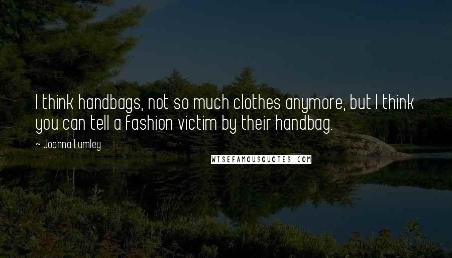 Joanna Lumley Quotes: I think handbags, not so much clothes anymore, but I think you can tell a fashion victim by their handbag.