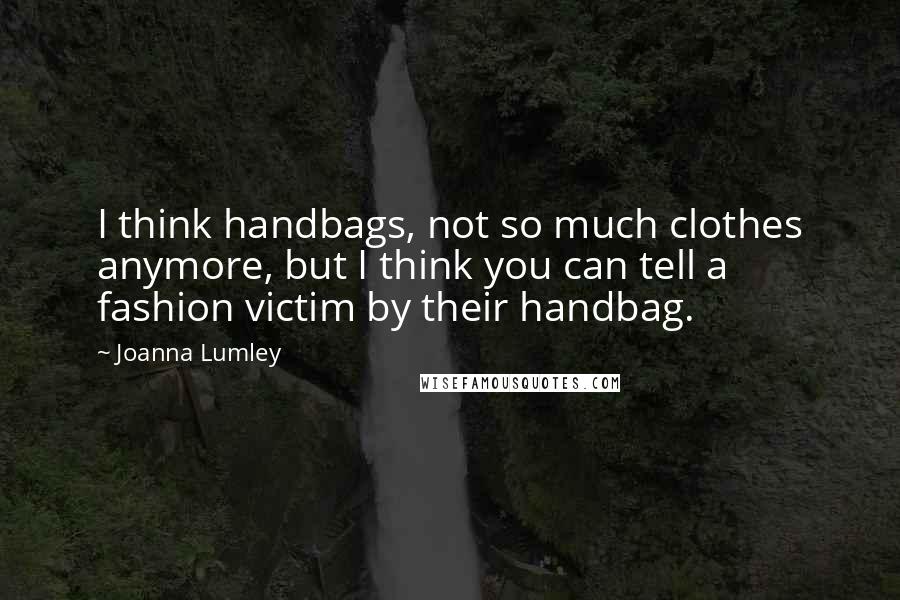 Joanna Lumley Quotes: I think handbags, not so much clothes anymore, but I think you can tell a fashion victim by their handbag.