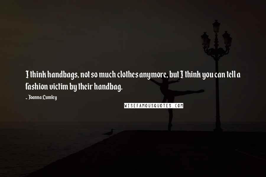 Joanna Lumley Quotes: I think handbags, not so much clothes anymore, but I think you can tell a fashion victim by their handbag.