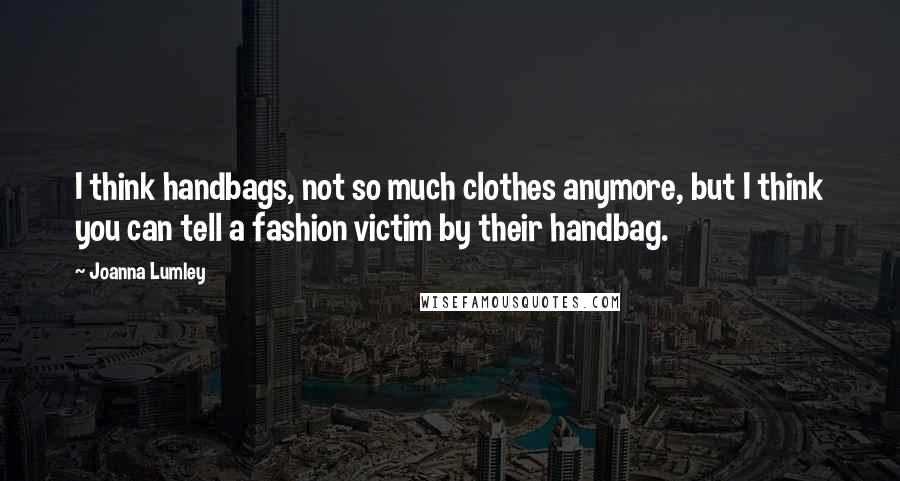 Joanna Lumley Quotes: I think handbags, not so much clothes anymore, but I think you can tell a fashion victim by their handbag.