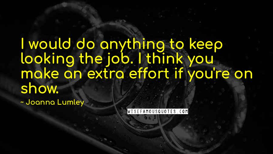 Joanna Lumley Quotes: I would do anything to keep looking the job. I think you make an extra effort if you're on show.