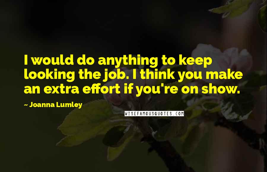 Joanna Lumley Quotes: I would do anything to keep looking the job. I think you make an extra effort if you're on show.