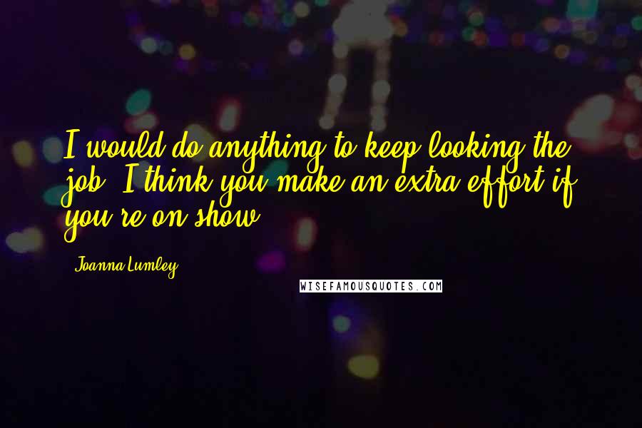 Joanna Lumley Quotes: I would do anything to keep looking the job. I think you make an extra effort if you're on show.